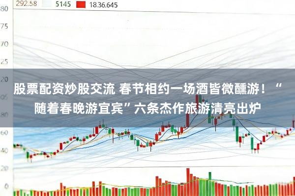股票配资炒股交流 春节相约一场酒皆微醺游！“随着春晚游宜宾”六条杰作旅游清亮出炉