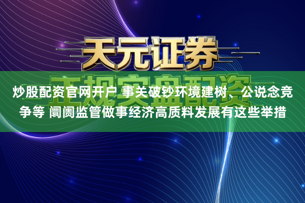 炒股配资官网开户 事关破钞环境建树、公说念竞争等 阛阓监管做事经济高质料发展有这些举措