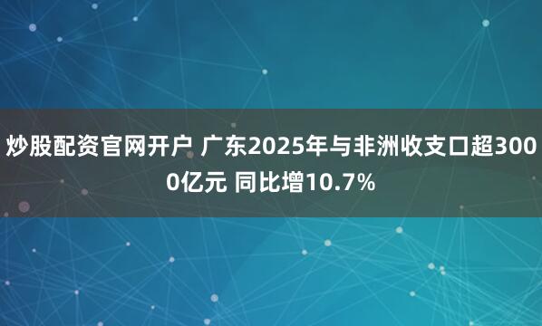 炒股配资官网开户 广东2025年与非洲收支口超3000亿元 同比增10.7%