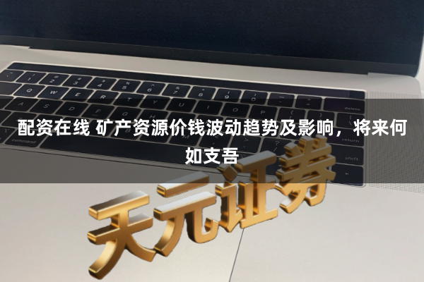 配资在线 矿产资源价钱波动趋势及影响，将来何如支吾