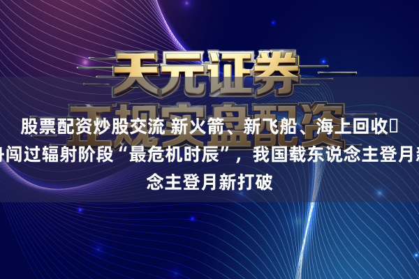 股票配资炒股交流 新火箭、新飞船、海上回收⋯⋯梦舟闯过辐射阶段“最危机时辰”，我国载东说念主登月新打破