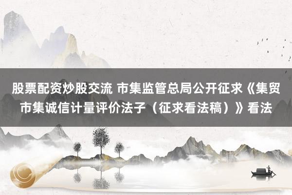 股票配资炒股交流 市集监管总局公开征求《集贸市集诚信计量评价法子（征求看法稿）》看法