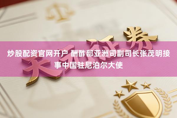 炒股配资官网开户 酬酢部亚洲司副司长张茂明接事中国驻尼泊尔大使