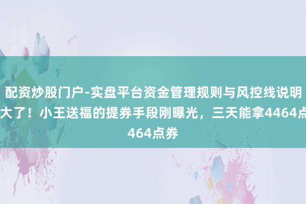 配资炒股门户-实盘平台资金管理规则与风控线说明 亏大了！小王送福的提券手段刚曝光，三天能拿4464点券