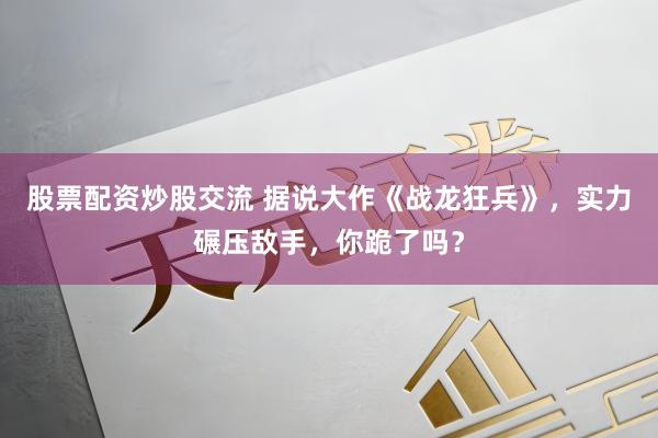 股票配资炒股交流 据说大作《战龙狂兵》，实力碾压敌手，你跪了吗？