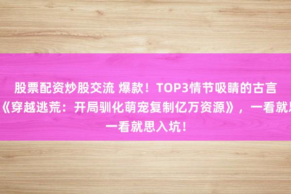 股票配资炒股交流 爆款！TOP3情节吸睛的古言脑洞文《穿越逃荒：开局驯化萌宠复制亿万资源》，一看就思入坑！