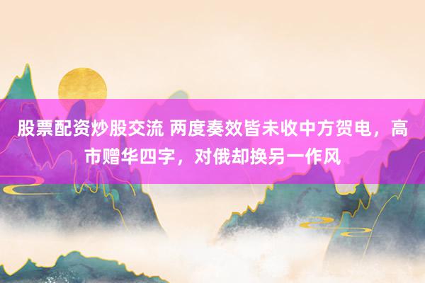 股票配资炒股交流 两度奏效皆未收中方贺电，高市赠华四字，对俄却换另一作风