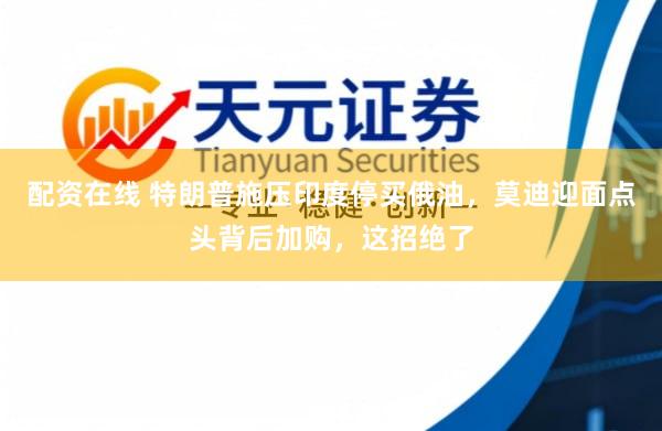 配资在线 特朗普施压印度停买俄油，莫迪迎面点头背后加购，这招绝了