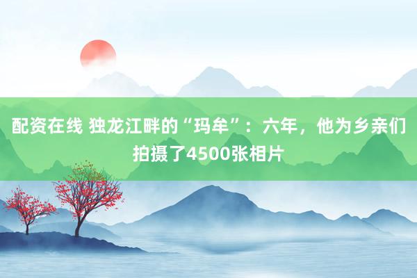 配资在线 独龙江畔的“玛牟”：六年，他为乡亲们拍摄了4500张相片