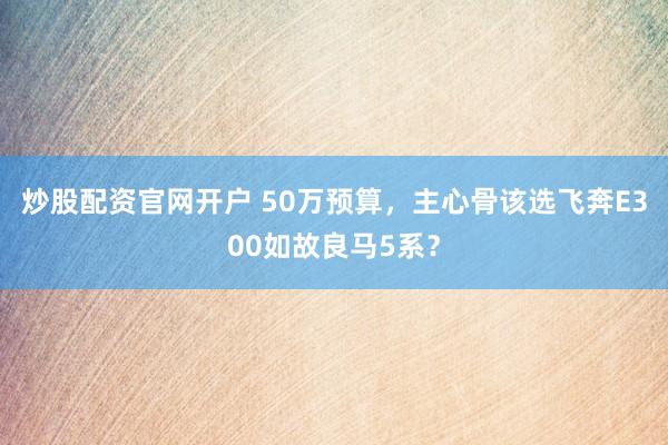 炒股配资官网开户 50万预算，主心骨该选飞奔E300如故良马5系？