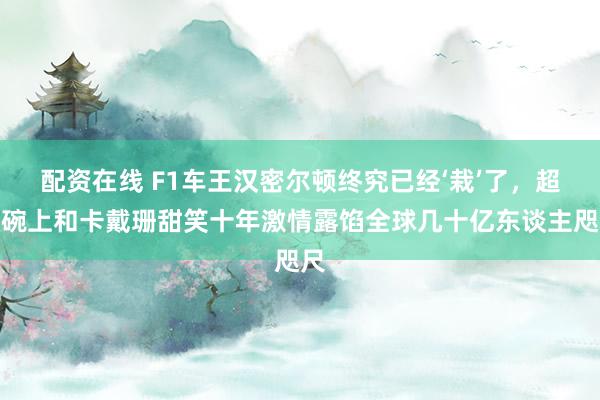 配资在线 F1车王汉密尔顿终究已经‘栽’了，超等碗上和卡戴珊甜笑十年激情露馅全球几十亿东谈主咫尺