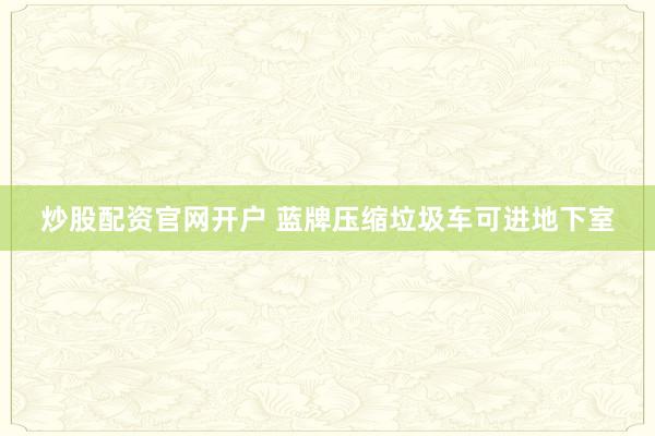 炒股配资官网开户 蓝牌压缩垃圾车可进地下室