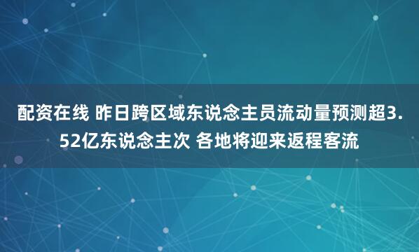 配资在线 昨日跨区域东说念主员流动量预测超3.52亿东说念主次 各地将迎来返程客流