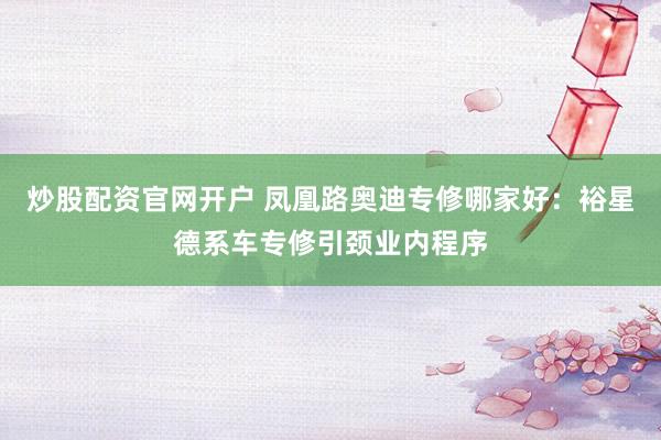 炒股配资官网开户 凤凰路奥迪专修哪家好：裕星德系车专修引颈业内程序
