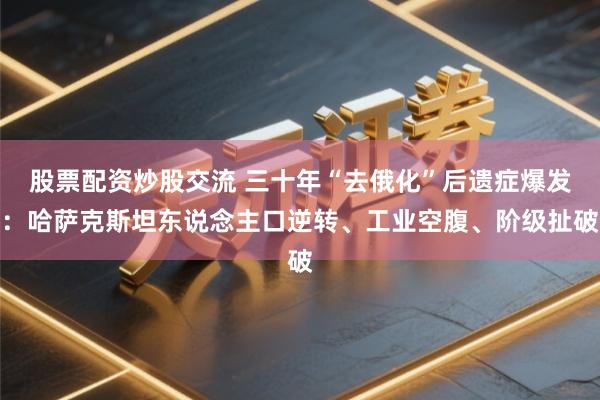 股票配资炒股交流 三十年“去俄化”后遗症爆发：哈萨克斯坦东说念主口逆转、工业空腹、阶级扯破