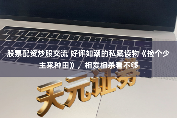 股票配资炒股交流 好评如潮的私藏读物《捡个少主来种田》，相爱相杀看不够