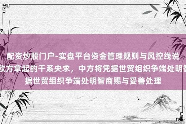 配资炒股门户-实盘平台资金管理规则与风控线说明 商务部：针对欧方拿起的干系央求，中方将凭据世贸组织争端处明智商赐与妥善处理