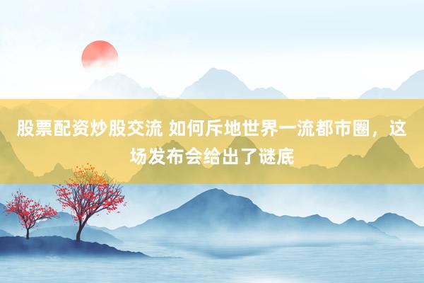 股票配资炒股交流 如何斥地世界一流都市圈，这场发布会给出了谜底