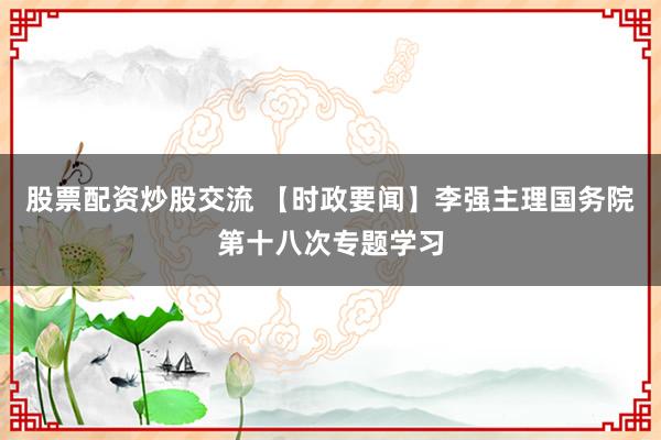 股票配资炒股交流 【时政要闻】李强主理国务院第十八次专题学习