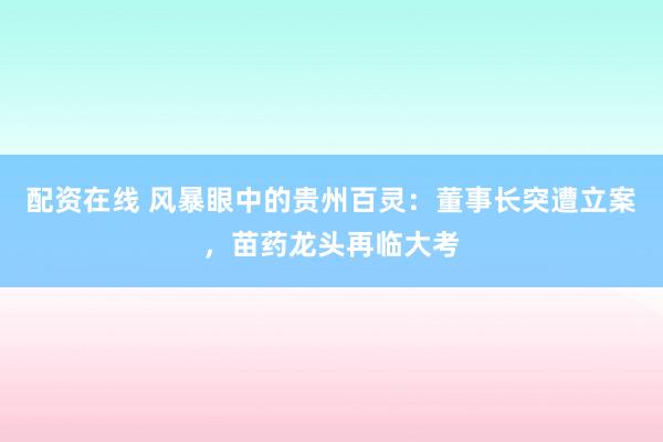 配资在线 风暴眼中的贵州百灵：董事长突遭立案，苗药龙头再临大考