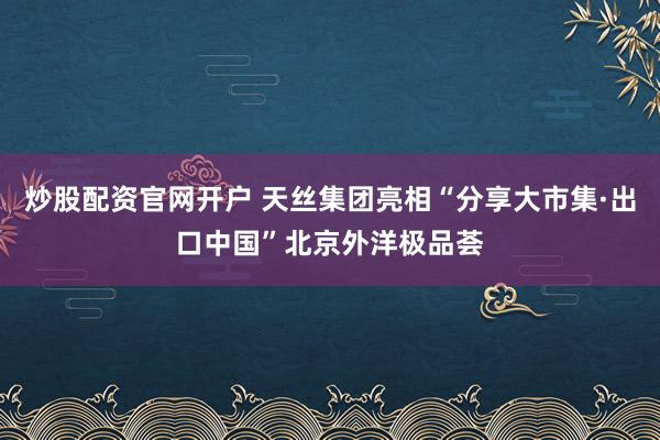 炒股配资官网开户 天丝集团亮相“分享大市集·出口中国”北京外洋极品荟