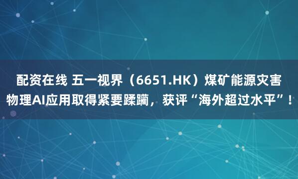 配资在线 五一视界（6651.HK）煤矿能源灾害物理AI应用取得紧要蹂躏，获评“海外超过水平”！