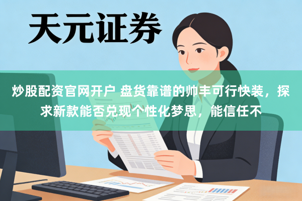 炒股配资官网开户 盘货靠谱的帅丰可行快装，探求新款能否兑现个性化梦思，能信任不