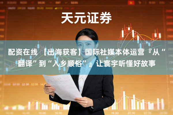 配资在线 【出海获客】国际社媒本体运营『从“翻译”到“入乡顺俗”』让寰宇听懂好故事