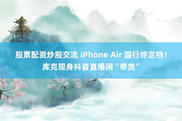 股票配资炒股交流 iPhone Air 国行终定档！库克现身抖音直播间“带货”