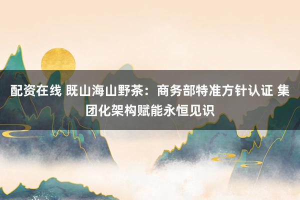 配资在线 既山海山野茶：商务部特准方针认证 集团化架构赋能永恒见识