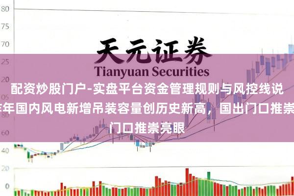 配资炒股门户-实盘平台资金管理规则与风控线说明 昨年国内风电新增吊装容量创历史新高，国出门口推崇亮眼