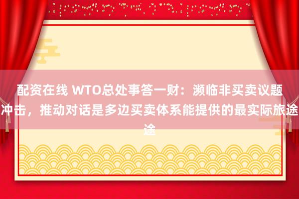 配资在线 WTO总处事答一财：濒临非买卖议题冲击，推动对话是多边买卖体系能提供的最实际旅途