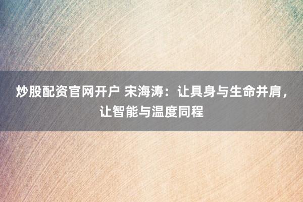炒股配资官网开户 宋海涛：让具身与生命并肩，让智能与温度同程