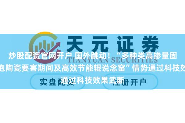 炒股配资官网开户 国外跳动！“多种类高掺量固废基发泡陶瓷要害期间及高效节能辊说念窑”情势通过科技效果武断