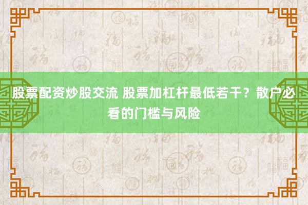 股票配资炒股交流 股票加杠杆最低若干？散户必看的门槛与风险