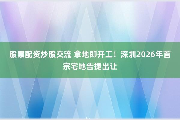 股票配资炒股交流 拿地即开工！深圳2026年首宗宅地告捷出让