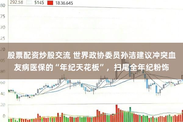 股票配资炒股交流 世界政协委员孙洁建议冲突血友病医保的“年纪天花板”，扫尾全年纪粉饰