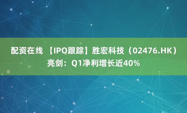 配资在线 【IPO跟踪】胜宏科技（02476.HK）亮剑：Q1净利增长近40%