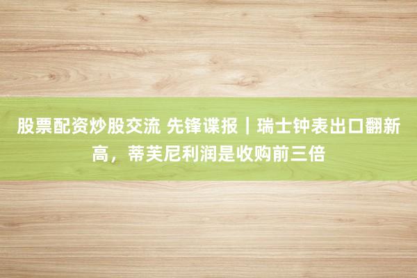 股票配资炒股交流 先锋谍报｜瑞士钟表出口翻新高，蒂芙尼利润是收购前三倍