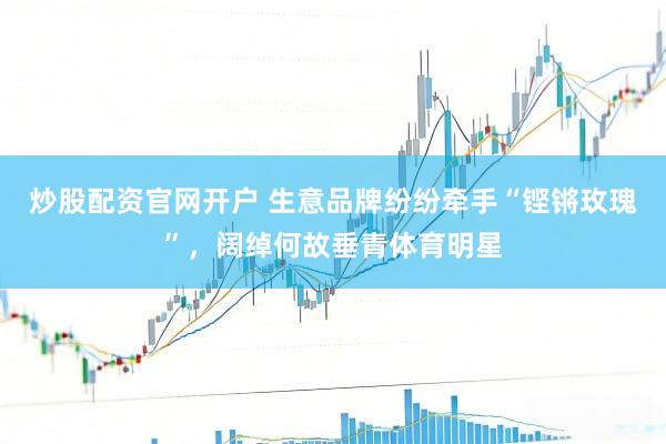 炒股配资官网开户 生意品牌纷纷牵手“铿锵玫瑰”，阔绰何故垂青体育明星