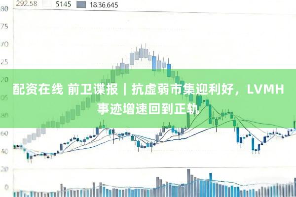 配资在线 前卫谍报｜抗虚弱市集迎利好，LVMH事迹增速回到正轨