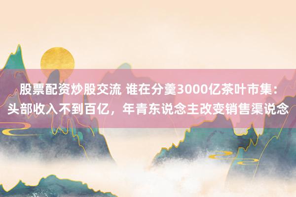 股票配资炒股交流 谁在分羹3000亿茶叶市集：头部收入不到百亿，年青东说念主改变销售渠说念