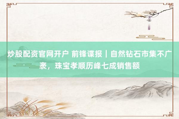 炒股配资官网开户 前锋谍报｜自然钻石市集不广袤，珠宝孝顺历峰七成销售额
