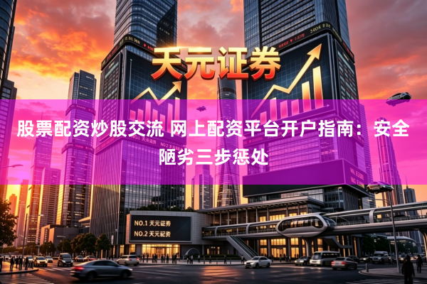 股票配资炒股交流 网上配资平台开户指南：安全陋劣三步惩处