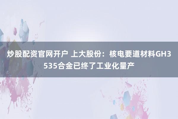炒股配资官网开户 上大股份：核电要道材料GH3535合金已终了工业化量产