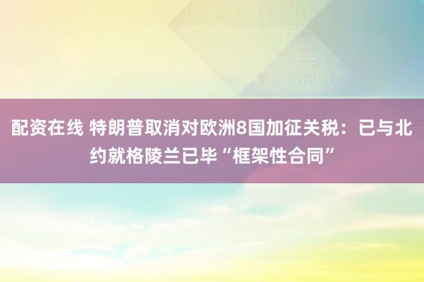 配资在线 特朗普取消对欧洲8国加征关税：已与北约就格陵兰已毕“框架性合同”