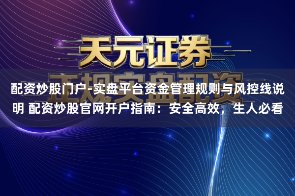 配资炒股门户-实盘平台资金管理规则与风控线说明 配资炒股官网开户指南：安全高效，生人必看