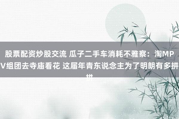 股票配资炒股交流 瓜子二手车消耗不雅察：淘MPV组团去寺庙看花 这届年青东说念主为了明朗有多拼