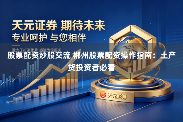 股票配资炒股交流 郴州股票配资操作指南：土产货投资者必看